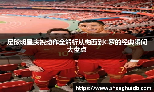 足球明星庆祝动作全解析从梅西到C罗的经典瞬间大盘点